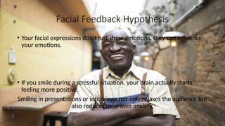 Facial Feedback Hypothesis
• Your facial expressions don’t just show emotions, they can influence
your emotions.
• If you smile during a stressful situation, your brain actually starts
feeling more positive.
Smiling in presentations or interviews not only relaxes the audience but
also reduces their own anxiety.
 