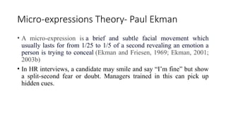 Micro-expressions Theory- Paul Ekman
• A micro-expression is a brief and subtle facial movement which
usually lasts for from 1/25 to 1/5 of a second revealing an emotion a
person is trying to conceal (Ekman and Friesen, 1969; Ekman, 2001;
2003b)
• In HR interviews, a candidate may smile and say “I’m fine” but show
a split-second fear or doubt. Managers trained in this can pick up
hidden cues.
 
