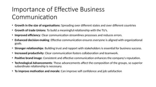 Importance of Effective Business
Communication
• Growth in the size of organisations: Spreading over different states and over different countries
• Growth of trade Unions: To build a meaningful relationship with the TU’s.
• Improved efficiency: Clear communication streamlines processes and reduces errors.
• Enhanced decision-making: Effective communication ensures everyone is aligned with organizational
goals.
• Stronger relationships: Building trust and rapport with stakeholders is essential for business success.
• Increased productivity: Clear communication fosters collaboration and teamwork.
• Positive brand image: Consistent and effective communication enhances the company's reputation.
• Technological Advancements: These advancements affect the composition of the groups, so superior
subordinate relationship is necessary.
• To improve motivation and morale: Can improve self confidence and job satisfaction
 