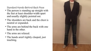 Standard Hands-Behind-Back Pose
• The person is standing up straight with
the feet at least shoulder-width apart
and usually slightly pointed out.
• The shoulders are back and the chest is
neutral or expanded.
• The arms are behind the back with one
hand in the other.
• The arms are relaxed.
• The hands aren't tightly clasped, just
touching.
 