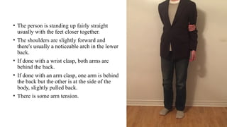 • The person is standing up fairly straight
usually with the feet closer together.
• The shoulders are slightly forward and
there's usually a noticeable arch in the lower
back.
• If done with a wrist clasp, both arms are
behind the back.
• If done with an arm clasp, one arm is behind
the back but the other is at the side of the
body, slightly pulled back.
• There is some arm tension.
 