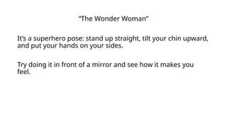 “The Wonder Woman”
It’s a superhero pose: stand up straight, tilt your chin upward,
and put your hands on your sides.
Try doing it in front of a mirror and see how it makes you
feel.
 