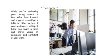 “The Loomer”
While you’re delivering
your closing remark or
best offer, lean forward
and support yourself on a
table or other surface. If
your audience is sitting, it
brings you closer to them
and shows you’re in
command and confident
of your work.
 