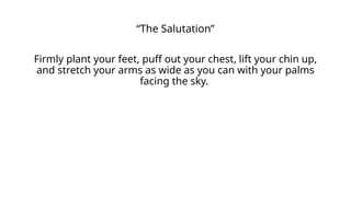“The Salutation”
Firmly plant your feet, puff out your chest, lift your chin up,
and stretch your arms as wide as you can with your palms
facing the sky.
 