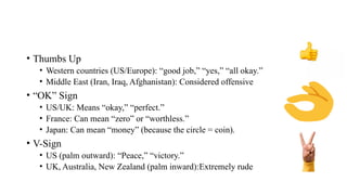 • Thumbs Up
• Western countries (US/Europe): “good job,” “yes,” “all okay.”
• Middle East (Iran, Iraq, Afghanistan): Considered offensive
• “OK” Sign
• US/UK: Means “okay,” “perfect.”
• France: Can mean “zero” or “worthless.”
• Japan: Can mean “money” (because the circle = coin).
• V-Sign
• US (palm outward): “Peace,” “victory.”
• UK, Australia, New Zealand (palm inward):Extremely rude
 