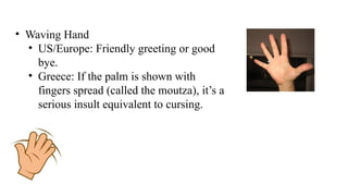 • Waving Hand
• US/Europe: Friendly greeting or good
bye.
• Greece: If the palm is shown with
fingers spread (called the moutza), it’s a
serious insult equivalent to cursing.
 