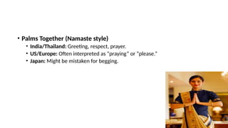 • Palms Together (Namaste style)
• India/Thailand: Greeting, respect, prayer.
• US/Europe: Often interpreted as “praying” or “please.”
• Japan: Might be mistaken for begging.
 