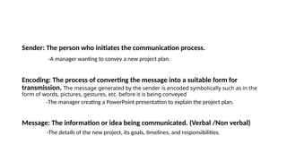Sender: The person who initiates the communication process.
-A manager wanting to convey a new project plan.
Encoding: The process of converting the message into a suitable form for
transmission. The message generated by the sender is encoded symbolically such as in the
form of words, pictures, gestures, etc. before it is being conveyed
-The manager creating a PowerPoint presentation to explain the project plan.
Message: The information or idea being communicated. (Verbal /Non verbal)
-The details of the new project, its goals, timelines, and responsibilities.
 