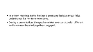 • In a team meeting, Rahul finishes a point and looks at Priya. Priya
understands it’s her turn to respond.
• During a presentation, the speaker makes eye contact with different
audience members to keep them engaged.
 