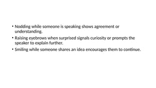 • Nodding while someone is speaking shows agreement or
understanding.
• Raising eyebrows when surprised signals curiosity or prompts the
speaker to explain further.
• Smiling while someone shares an idea encourages them to continue.
 
