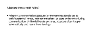 Adaptors (stress-relief habits)
• Adaptors are unconscious gestures or movements people use to
satisfy personal needs, manage emotions, or cope with stress during
communication. Unlike deliberate gestures, adaptors often happen
automatically and reveal inner feelings.
 