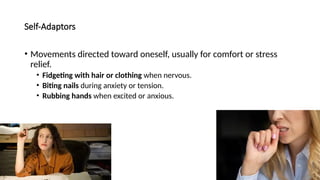 Self-Adaptors
• Movements directed toward oneself, usually for comfort or stress
relief.
• Fidgeting with hair or clothing when nervous.
• Biting nails during anxiety or tension.
• Rubbing hands when excited or anxious.
 
