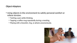 Object-Adaptors
• Using objects in the environment to satisfy personal comfort or
relieve tension.
• Twirling a pen while thinking.
• Tapping a coffee mug repeatedly during a meeting.
• Playing with a bracelet, ring, or phone unconsciously.
 