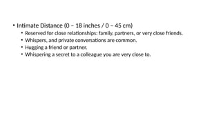 • Intimate Distance (0 – 18 inches / 0 – 45 cm)
• Reserved for close relationships: family, partners, or very close friends.
• Whispers, and private conversations are common.
• Hugging a friend or partner.
• Whispering a secret to a colleague you are very close to.
 
