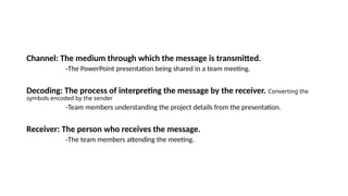Channel: The medium through which the message is transmitted.
-The PowerPoint presentation being shared in a team meeting.
Decoding: The process of interpreting the message by the receiver. Converting the
symbols encoded by the sender
-Team members understanding the project details from the presentation.
Receiver: The person who receives the message.
-The team members attending the meeting.
 