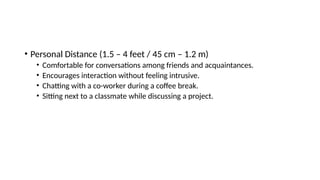 • Personal Distance (1.5 – 4 feet / 45 cm – 1.2 m)
• Comfortable for conversations among friends and acquaintances.
• Encourages interaction without feeling intrusive.
• Chatting with a co-worker during a coffee break.
• Sitting next to a classmate while discussing a project.
 