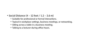 • Social Distance (4 – 12 feet / 1.2 – 3.6 m)
• Suitable for professional or formal interactions.
• Typical in workplace settings, business meetings, or networking.
• Sitting across a table in a business meeting.
• Talking to a lecturer during office hours.
 