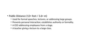 • Public Distance (12+ feet / 3.6+ m)
• Used for formal speeches, lectures, or addressing large groups.
• Prevents personal interaction; establishes authority or formality.
• A CEO addressing employees from a stage.
• A teacher giving a lecture to a large class.
 