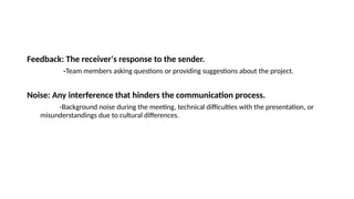 Feedback: The receiver's response to the sender.
-Team members asking questions or providing suggestions about the project.
Noise: Any interference that hinders the communication process.
-Background noise during the meeting, technical difficulties with the presentation, or
misunderstandings due to cultural differences.
 