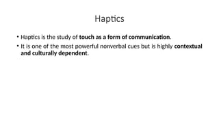Haptics
• Haptics is the study of touch as a form of communication.
• It is one of the most powerful nonverbal cues but is highly contextual
and culturally dependent.
 
