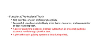 • Functional/Professional Touch
• Task-oriented, often in professional contexts.
• Purposeful, usually on neutral body areas (hands, forearms) and accompanied
by task-related speech.
• A doctor examining a patient, a barber cutting hair, or a teacher guiding a
student’s hand during a practical task.
• A physiotherapist guiding a patient’s limb during rehab.
 