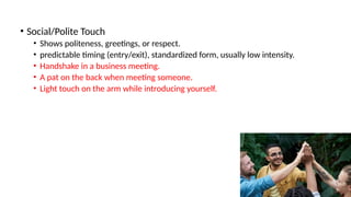 • Social/Polite Touch
• Shows politeness, greetings, or respect.
• predictable timing (entry/exit), standardized form, usually low intensity.
• Handshake in a business meeting.
• A pat on the back when meeting someone.
• Light touch on the arm while introducing yourself.
 