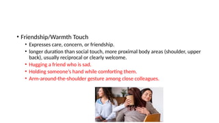 • Friendship/Warmth Touch
• Expresses care, concern, or friendship.
• longer duration than social touch, more proximal body areas (shoulder, upper
back), usually reciprocal or clearly welcome.
• Hugging a friend who is sad.
• Holding someone’s hand while comforting them.
• Arm-around-the-shoulder gesture among close colleagues.
 