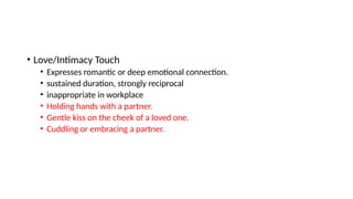 • Love/Intimacy Touch
• Expresses romantic or deep emotional connection.
• sustained duration, strongly reciprocal
• inappropriate in workplace
• Holding hands with a partner.
• Gentle kiss on the cheek of a loved one.
• Cuddling or embracing a partner.
 