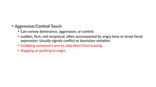 • Aggressive/Control Touch
• Can convey dominance, aggression, or control.
• sudden, firm, not reciprocal, often accompanied by angry tone or tense facial
expression. Usually signals conflict or boundary violation.
• Grabbing someone’s arm to stop them from leaving.
• Slapping or pushing in anger.
 