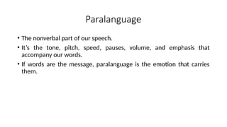 Paralanguage
• The nonverbal part of our speech.
• It’s the tone, pitch, speed, pauses, volume, and emphasis that
accompany our words.
• If words are the message, paralanguage is the emotion that carries
them.
 