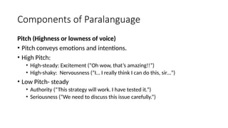 Components of Paralanguage
Pitch (Highness or lowness of voice)
• Pitch conveys emotions and intentions.
• High Pitch:
• High-steady: Excitement (“Oh wow, that’s amazing!!”)
• High-shaky: Nervousness (“I… I really think I can do this, sir…”)
• Low Pitch- steady
• Authority (“This strategy will work. I have tested it.”)
• Seriousness (“We need to discuss this issue carefully.”)
 