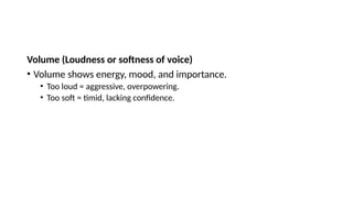 Volume (Loudness or softness of voice)
• Volume shows energy, mood, and importance.
• Too loud = aggressive, overpowering.
• Too soft = timid, lacking confidence.
 