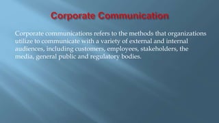 Corporate communications refers to the methods that organizations
utilize to communicate with a variety of external and internal
audiences, including customers, employees, stakeholders, the
media, general public and regulatory bodies.
 