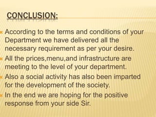 CONCLUSION:
 According to the terms and conditions of your
Department we have delivered all the
necessary requirement as per your desire.
 All the prices,menu,and infrastructure are
meeting to the level of your department.
 Also a social activity has also been imparted
for the development of the society.
 In the end we are hoping for the positive
response from your side Sir.
 