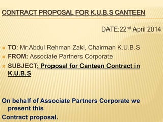 CONTRACT PROPOSAL FOR K.U.B.S CANTEEN
DATE:22nd April 2014
 TO: Mr.Abdul Rehman Zaki, Chairman K.U.B.S
 FROM: Associate Partners Corporate
 SUBJECT: Proposal for Canteen Contract in
K.U.B.S
On behalf of Associate Partners Corporate we
present this
Contract proposal.
 