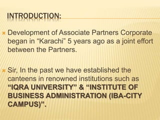 INTRODUCTION:
 Development of Associate Partners Corporate
began in “Karachi” 5 years ago as a joint effort
between the Partners.
 Sir, In the past we have established the
canteens in renowned institutions such as
“IQRA UNIVERSITY” & “INSTITUTE OF
BUSINESS ADMINISTRATION (IBA-CITY
CAMPUS)”.
 