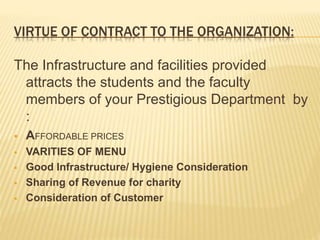 VIRTUE OF CONTRACT TO THE ORGANIZATION:
The Infrastructure and facilities provided
attracts the students and the faculty
members of your Prestigious Department by
:
 AFFORDABLE PRICES
 VARITIES OF MENU
 Good Infrastructure/ Hygiene Consideration
 Sharing of Revenue for charity
 Consideration of Customer
 