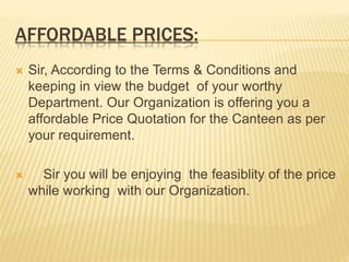 AFFORDABLE PRICES:
 Sir, According to the Terms & Conditions and
keeping in view the budget of your worthy
Department. Our Organization is offering you a
affordable Price Quotation for the Canteen as per
your requirement.
 Sir you will be enjoying the feasiblity of the price
while working with our Organization.
 