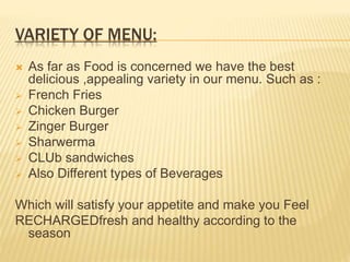 VARIETY OF MENU:
 As far as Food is concerned we have the best
delicious ,appealing variety in our menu. Such as :
 French Fries
 Chicken Burger
 Zinger Burger
 Sharwerma
 CLUb sandwiches
 Also Different types of Beverages
Which will satisfy your appetite and make you Feel
RECHARGEDfresh and healthy according to the
season
 
