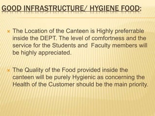 GOOD INFRASTRUCTURE/ HYGIENE FOOD:
 The Location of the Canteen is Highly preferrable
inside the DEPT. The level of comfortness and the
service for the Students and Faculty members will
be highly appreciated.
 The Quality of the Food provided inside the
canteen will be purely Hygienic as concerning the
Health of the Customer should be the main priority.
 