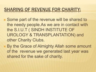 SHARING OF REVENUE FOR CHARITY:
 Some part of the revenue will be shared to
the needy people.As we are in contact with
the S.I.U.T ( SINDH INSTITUTE OF
UROLOGY & TRANSPLANTATION) and
other Charity Clubs.
 By the Grace of Almighty Allah some amount
of the revenue we generated last year was
shared for the sake of charity.
 