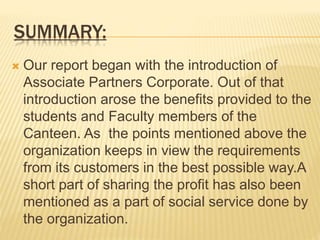 SUMMARY:
 Our report began with the introduction of
Associate Partners Corporate. Out of that
introduction arose the benefits provided to the
students and Faculty members of the
Canteen. As the points mentioned above the
organization keeps in view the requirements
from its customers in the best possible way.A
short part of sharing the profit has also been
mentioned as a part of social service done by
the organization.
 