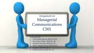 Assignment on
Managerial
Communications
C501
Submitted By:
1. Pinki Brijet Biswas, Roll No: 08
2. Md. Reaz Uddin , Roll No: 26
3. Mokbul Hossain, Roll No: 28
4. Sejuti Saleque Setu, Roll No:29
5. Raquib , Roll No: 30
6. Kamruzzaman, Roll No: 32
