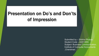 Presentation on Do’s and Don’ts
of Impression
Submitted by – Shikha Phukan.
Student Code – A0811655
Subject- Business Communication.
Institute of Computer Accountants
,Chandmari.1
 
