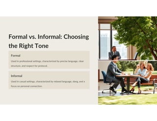 Formal vs. Informal: Choosing
the Right Tone
Formal
Used in professional settings, characterized by precise language, clear
structure, and respect for protocol.
Informal
Used in casual settings, characterized by relaxed language, slang, and a
focus on personal connection.
 