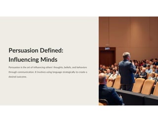Persuasion Defined:
Influencing Minds
Persuasion is the art of influencing others' thoughts, beliefs, and behaviors
through communication. It involves using language strategically to create a
desired outcome.
 