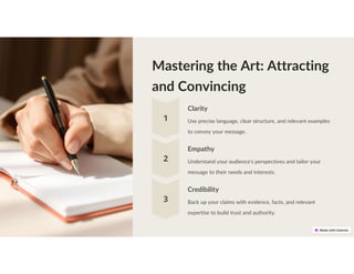 Mastering the Art: Attracting
and Convincing
Clarity
Use precise language, clear structure, and relevant examples
to convey your message.
Empathy
Understand your audience's perspectives and tailor your
message to their needs and interests.
Credibility
Back up your claims with evidence, facts, and relevant
expertise to build trust and authority.
 
