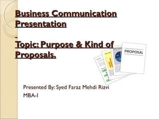 Business CommunicationBusiness Communication
PresentationPresentation
Topic: Purpose & Kind ofTopic: Purpose & Kind of
Proposals.Proposals.
Presented By: Syed Faraz Mehdi Rizvi
MBA-I
 