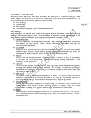 From the desk of
Ghalib Badar
NON-VERBAL COMMUNICATION
Numerous articles and books have been written on the importance of non-verbal messages. Some
studies suggest that from 60 to 90 percent of a message’s effect comes from nonverbal cues. This
section presents a brief overview of nonverbal communication:
ü Body language
ü Sign language
Page | 3
ü Paralanguage
ü Circumstantial language – space, surroundings and time
Body language
Body language is the way the body communicates by its physical movements. When we study body
language, we specifically look for inner states of emotion as expressed through different parts of the
body and their physical movements. Body language mainly includes following subparts:
a) Facial expressions:
The facial expressions can divulge hidden emotions – anger, annoyance, confusions, enthusiasm,
fear, hatred, joy, love, interest, sorrow, surprise, uncertainty and others. They can also
contradict verbal statements.
b) Eye contact:
Within the facial area, the eyes tell us much than other facial features. The eyes, along with the
eyebrows, upper and lower eyelids, and size of pupils, convey some inner body state. In fact, eye
contact may be the best indicator of how involved a person is in the situation.
c) Posture:
Posture is the way we carry ourselves. Like we may choose to stand or sit erect, or lean forward
or backward, or slouch haphazardly. Postures non-verbally convey impressions of selfconfidence, status and interest.
d) Gestures:
Gestures are the physical movements of the arms, legs, hands, torso and head. When you are
speaking some gestures have standard meanings – for example, touching and tapping your
forefinger to the top of your head means you are thinking, a slight variation with a single rapid
tap means you have an idea.
e) Body shape:
The physical shapes of our body also communicate to others. Like tallness usually equates with
dominance. We cannot do much about the shape of our body, but by adopting right kind of
postures and dressing style, we can improve the impact of our physical appearance.
f) Smell and touch:
Various odors and artificial fragrances on human beings can sometimes convey emotions and
feelings better than words. Similarly, touching people in different ways can silently
communicate friendship, love, approval, hatred, anger or other motives and feelings.
g) Silence:
Silence can be a positive or negative influence in the communication process. It can provide a
link between messages or sever relationships. It can create tension and uneasiness or create a
peaceful situation.

www.financedoctors.net

 