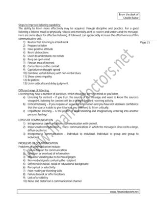 From the desk of
Ghalib Badar
Steps to improve listening capability:
The ability to listen more effectively may be acquired through discipline and practice. For a good
listening a listener must be physically relaxed and mentally alert to receive and understand the message.
Here are some steps for effective listening, if followed, can appreciably increase the effectiveness of this
communicative skill:
1) Realize that listening is a hard work
Page | 5
2) Prepare to listen
3) Have positive attitude
4) Resist distractions
5) Listen to understand, not refute
6) Keep an open mind
7) Find an area of interest
8) Concentrate on the context
9) Capitalize on thought-speed
10) Combine verbal delivery with non-verbal clues
11) Show some empathy
12) Be patient
13) Listen critically and delay judgment.
Different ways of listening:
Listening may have a number of purposes, which should be borne in mind as you listen.
a) Listening for content – if you trust the source of the message and want to know the source’s
viewpoint, listening for content will be a straight forward receiving activity.
b) Critical listening – if you require an accurate information and you have not absolute confidence
that the source is able to give it to you, you will need to listen critically.
c) Empathetic listening – is the power of understanding and imaginatively entering into another
person’s feelings’.
LEVELS OF COMMUNICATION
1) Intrapersonal communication – communication with oneself.
2) Impersonal communication – ‘mass’ communication, in which the message is directed to a large,
diffuse audience.
3) Interpersonal communication – individual to individual, individual to group and group to
individual.
PROBLEMS OF COMMUNICATION
Problems of communication include:
1) Failure to plan for communication
2) Omission or overload of information
3) Misunderstanding due to technical jargon
4) Non-verbal signals confusing the recipient.
5) Difference in social, racial or educational background
6) Perceptual or selectivity
7) Poor reading or listening skills
8) Failure to seek or offer feedback
9) Lack of credibility
10) Noise and distortion is communication channel

www.financedoctors.net

 